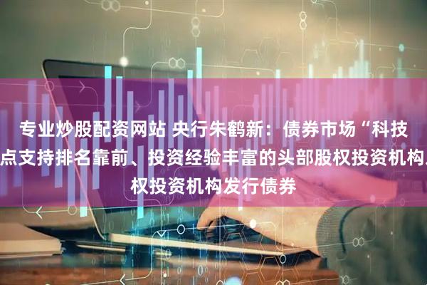 专业炒股配资网站 央行朱鹤新：债券市场“科技板”将重点支持排名靠前、投资经验丰富的头部股权投资机构发行债券