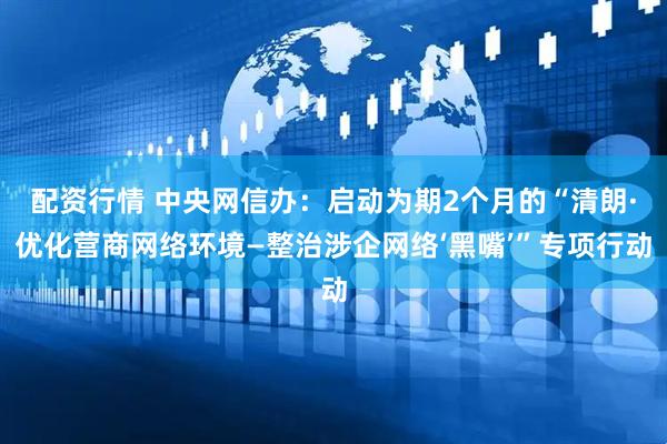 配资行情 中央网信办：启动为期2个月的“清朗·优化营商网络环境—整治涉企网络‘黑嘴’”专项行动