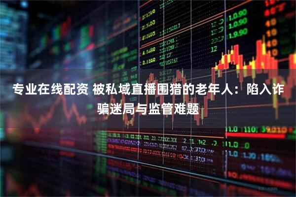 专业在线配资 被私域直播围猎的老年人：陷入诈骗迷局与监管难题