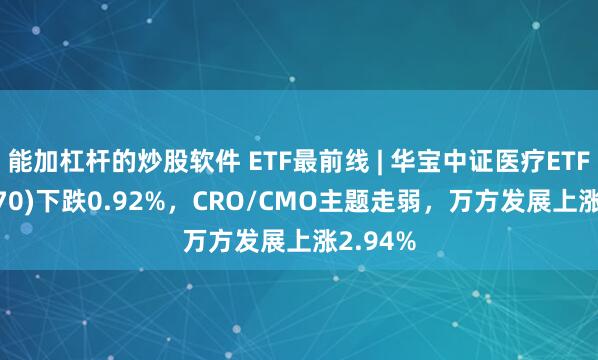 能加杠杆的炒股软件 ETF最前线 | 华宝中证医疗ETF(512170)下跌0.92%，CRO/CMO主题走弱，万方发展上涨2.94%