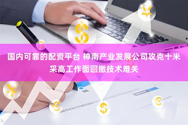 国内可靠的配资平台 神南产业发展公司攻克十米采高工作面回撤技术难关