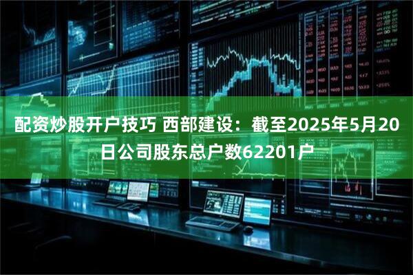 配资炒股开户技巧 西部建设：截至2025年5月20日公司股东总户数62201户