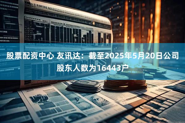 股票配资中心 友讯达：截至2025年5月20日公司股东人数为16443户