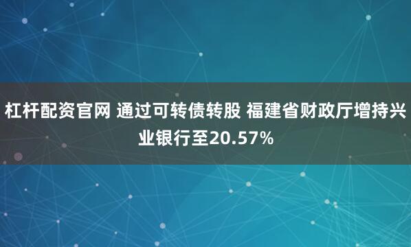 杠杆配资官网 通过可转债转股 福建省财政厅增持兴业银行至20.57%
