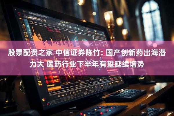 股票配资之家 中信证券陈竹: 国产创新药出海潜力大 医药行业下半年有望延续增势