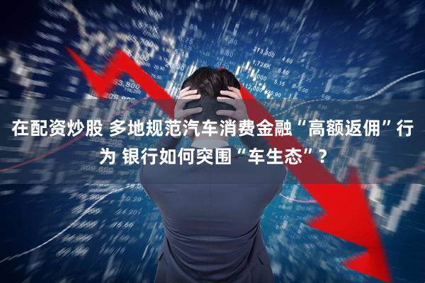 在配资炒股 多地规范汽车消费金融“高额返佣”行为 银行如何突围“车生态”？
