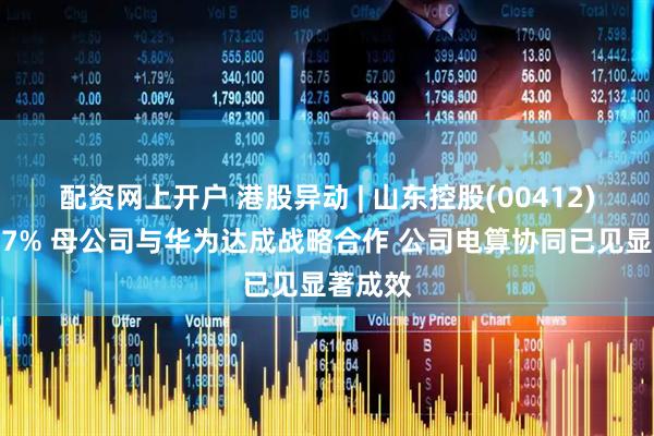 配资网上开户 港股异动 | 山东控股(00412)再涨超7% 母公司与华为达成战略合作 公司电算协同已见显著成效