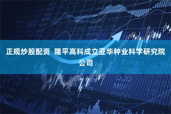 正规炒股配资  隆平高科成立亚华种业科学研究院公司