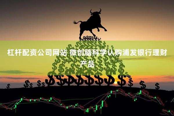 杠杆配资公司网站 微创脑科学认购浦发银行理财产品