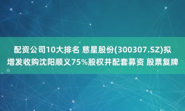 配资公司10大排名 慈星股份(300307.SZ)拟增发收购沈阳顺义75%股权并配套募资 股票复牌