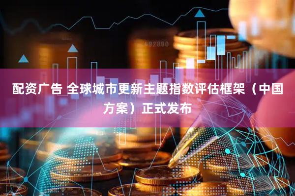 配资广告 全球城市更新主题指数评估框架（中国方案）正式发布