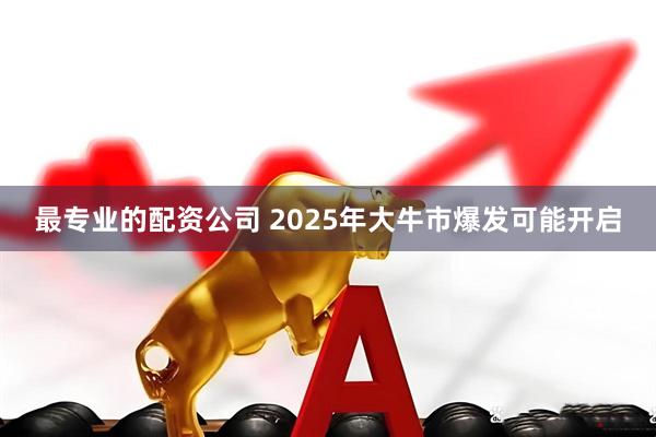 最专业的配资公司 2025年大牛市爆发可能开启