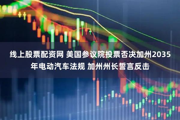 线上股票配资网 美国参议院投票否决加州2035年电动汽车法规 加州州长誓言反击