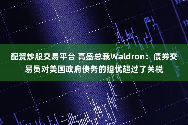 配资炒股交易平台 高盛总裁Waldron：债券交易员对美国政府债务的担忧超过了关税