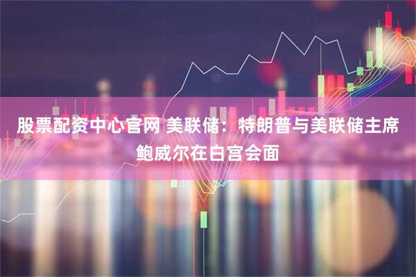股票配资中心官网 美联储：特朗普与美联储主席鲍威尔在白宫会面