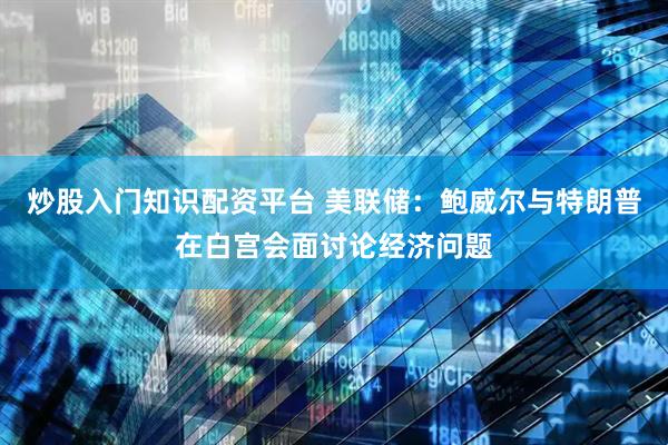 炒股入门知识配资平台 美联储：鲍威尔与特朗普在白宫会面讨论经济问题