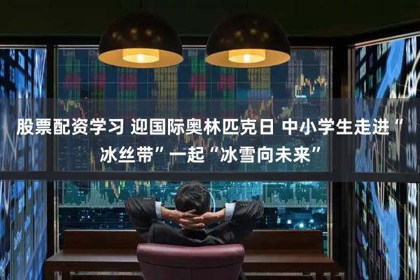 股票配资学习 迎国际奥林匹克日 中小学生走进“冰丝带”一起“冰雪向未来”