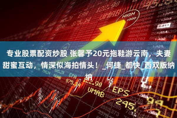专业股票配资炒股 张馨予20元拖鞋游云南，夫妻甜蜜互动，情深似海拍情头！_何捷_都快_西双版纳