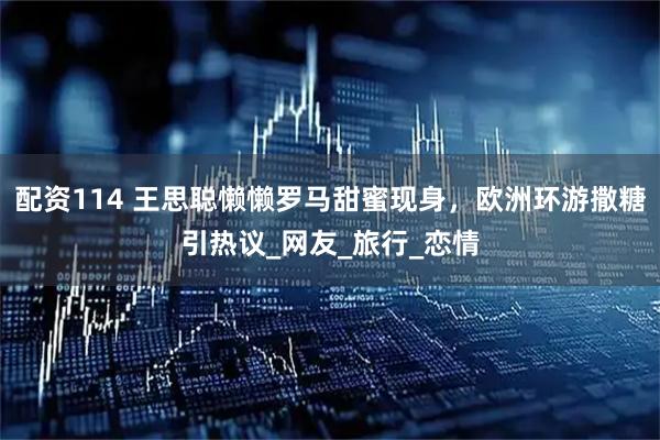 配资114 王思聪懒懒罗马甜蜜现身，欧洲环游撒糖引热议_网友_旅行_恋情