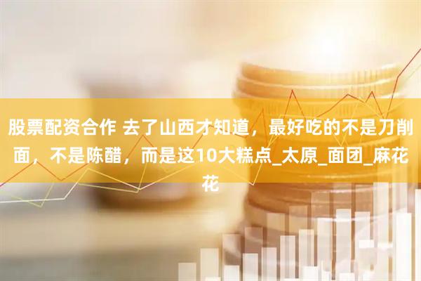 股票配资合作 去了山西才知道，最好吃的不是刀削面，不是陈醋，而是这10大糕点_太原_面团_麻花