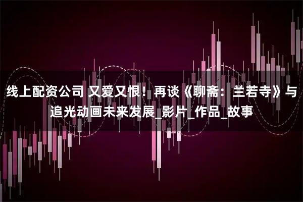 线上配资公司 又爱又恨！再谈《聊斋：兰若寺》与追光动画未来发展_影片_作品_故事