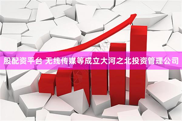 股配资平台 无线传媒等成立大河之北投资管理公司