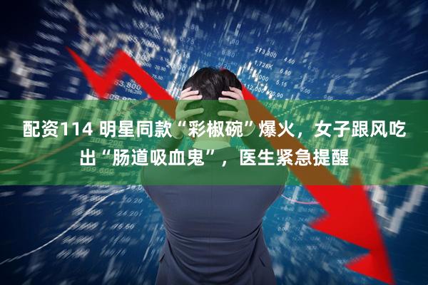 配资114 明星同款“彩椒碗”爆火，女子跟风吃出“肠道吸血鬼”，医生紧急提醒