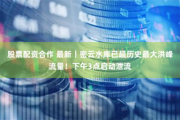 股票配资合作 最新｜密云水库已超历史最大洪峰流量！下午3点启动泄流