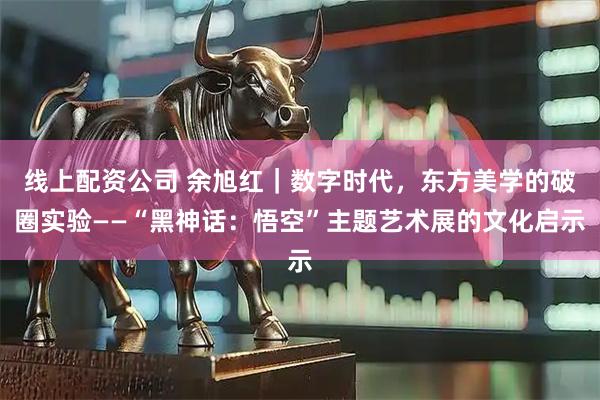 线上配资公司 余旭红｜数字时代，东方美学的破圈实验——“黑神话：悟空”主题艺术展的文化启示
