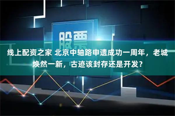线上配资之家 北京中轴路申遗成功一周年，老城焕然一新，古迹该封存还是开发？
