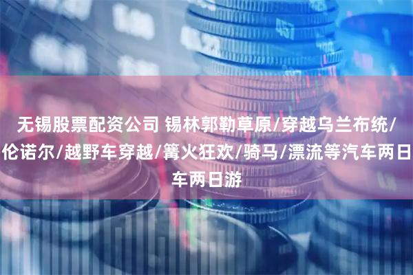 无锡股票配资公司 锡林郭勒草原/穿越乌兰布统/多伦诺尔/越野车穿越/篝火狂欢/骑马/漂流等汽车两日游
